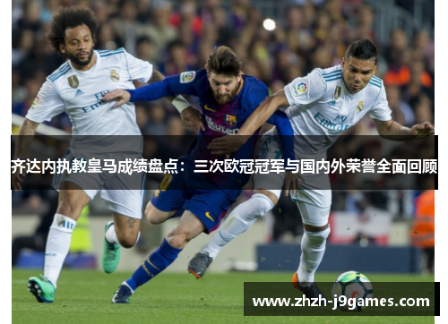 齐达内执教皇马成绩盘点：三次欧冠冠军与国内外荣誉全面回顾